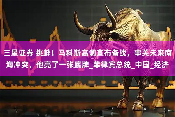 三星证券 挑衅！马科斯高调宣布备战，事关未来南海冲突，他亮了一张底牌_菲律宾总统_中国_经济