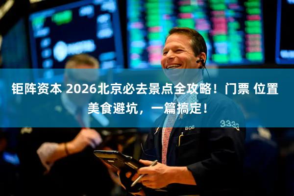 钜阵资本 2026北京必去景点全攻略！门票 位置 美食避坑，一篇搞定！