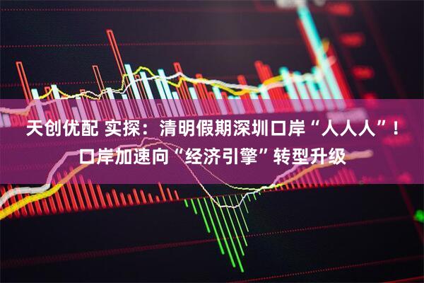 天创优配 实探:清明假期深圳口岸“人人人”!口岸加速向“经济引擎”转型升级