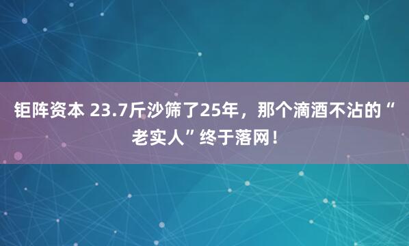 钜阵资本 23.7斤沙筛了25年,那个滴酒不沾的“老实人”终于落网!