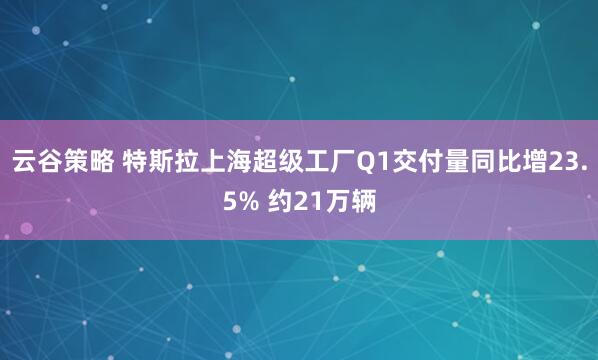 云谷策略 特斯拉上海超级工厂Q1交付量同比增23.5% 约21万辆