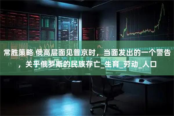 常胜策略 俄高层面见普京时，当面发出的一个警告，关乎俄罗斯的民族存亡_生育_劳动_人口