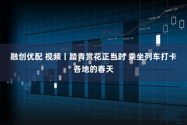 融创优配 视频丨踏青赏花正当时 乘坐列车打卡各地的春天