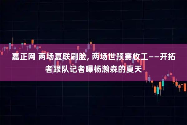 嘉正网 两场夏联刷脸, 两场世预赛收工——开拓者跟队记者曝杨瀚森的夏天