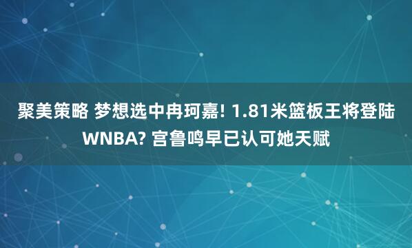 聚美策略 梦想选中冉珂嘉! 1.81米篮板王将登陆WNBA? 宫鲁鸣早已认可她天赋