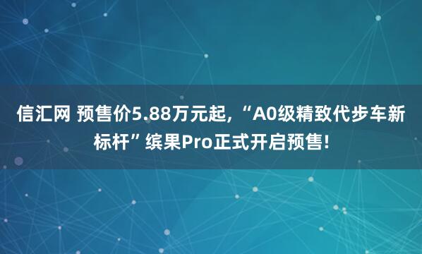 信汇网 预售价5.88万元起, “A0级精致代步车新标杆”缤果Pro正式开启预售!
